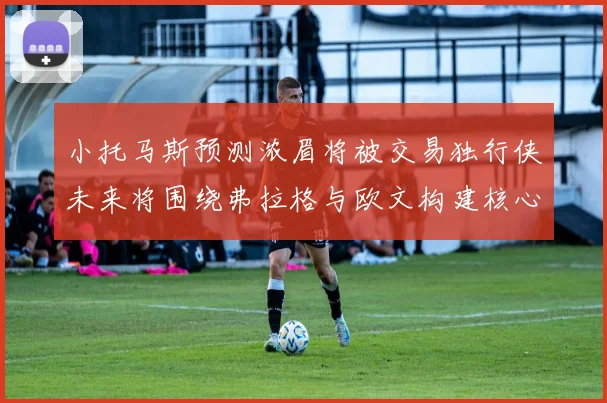 小托马斯预测浓眉将被交易独行侠未来将围绕弗拉格与欧文构建核心阵容