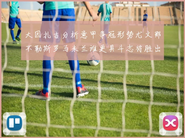 大因扎吉分析意甲争冠形势尤文那不勒斯罗马米兰谁更具斗志将胜出