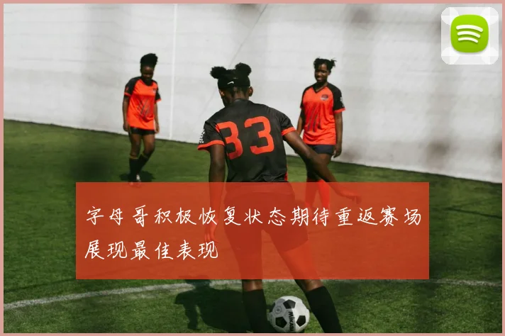 字母哥积极恢复状态期待重返赛场展现最佳表现