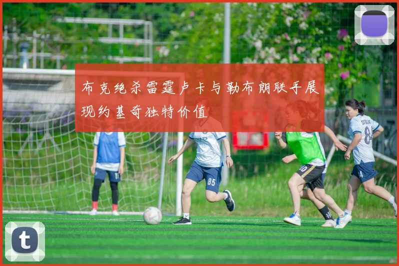 布克绝杀雷霆卢卡与勒布朗联手展现约基奇独特价值