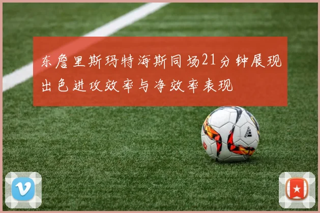 东詹里斯玛特海斯同场21分钟展现出色进攻效率与净效率表现