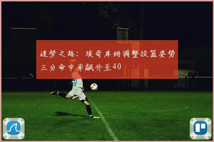追梦之路：埃奇库姆调整投篮姿势三分命中率飙升至40