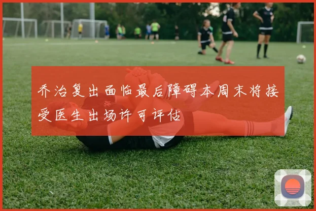 乔治复出面临最后障碍本周末将接受医生出场许可评估