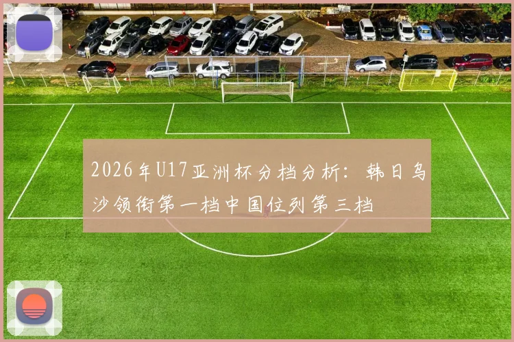 2026年U17亚洲杯分档分析：韩日乌沙领衔第一档中国位列第三档
