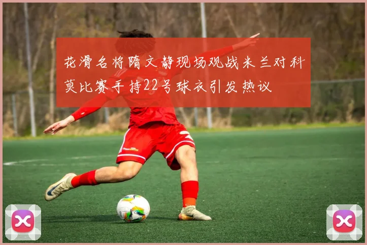 花滑名将隋文静现场观战米兰对科莫比赛手持22号球衣引发热议