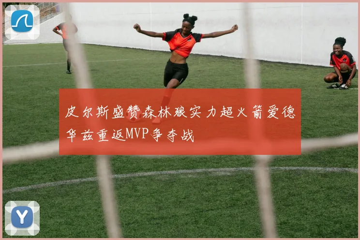 皮尔斯盛赞森林狼实力超火箭爱德华兹重返MVP争夺战