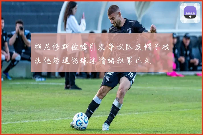 维尼修斯被嘘引发争议队友帽子戏法他怒退场球迷情绪积累已久