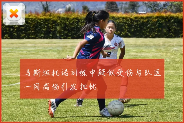 马斯坦托诺训练中疑似受伤与队医一同离场引发担忧