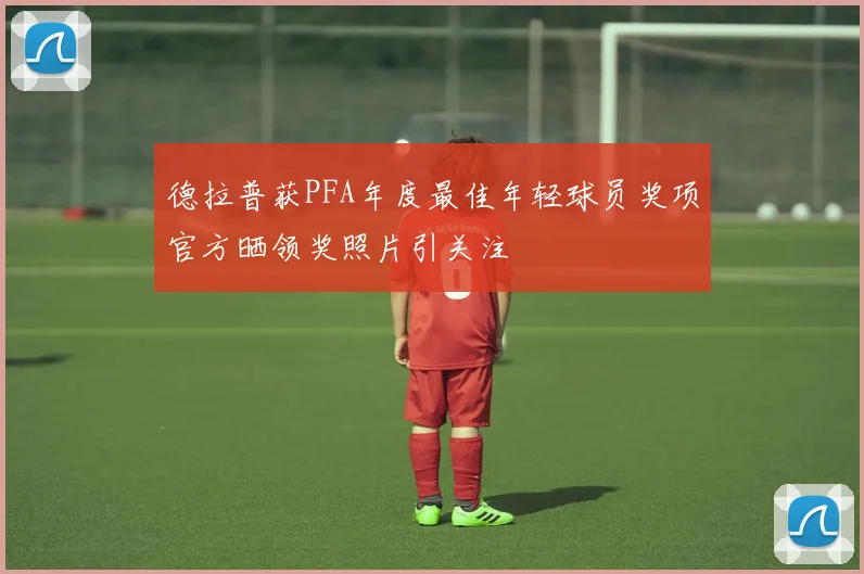 德拉普获PFA年度最佳年轻球员奖项官方晒领奖照片引关注