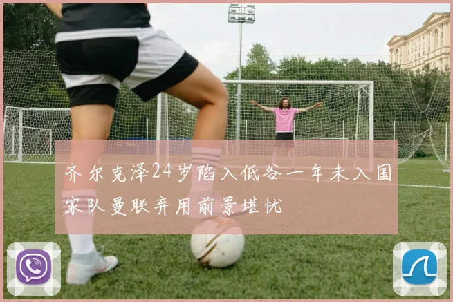 齐尔克泽24岁陷入低谷一年未入国家队曼联弃用前景堪忧