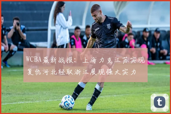 WCBA最新战报：上海力克江苏实现复仇河北轻取浙江展现强大实力