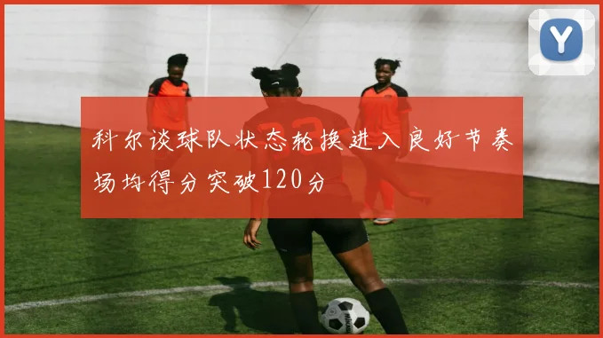 科尔谈球队状态轮换进入良好节奏场均得分突破120分