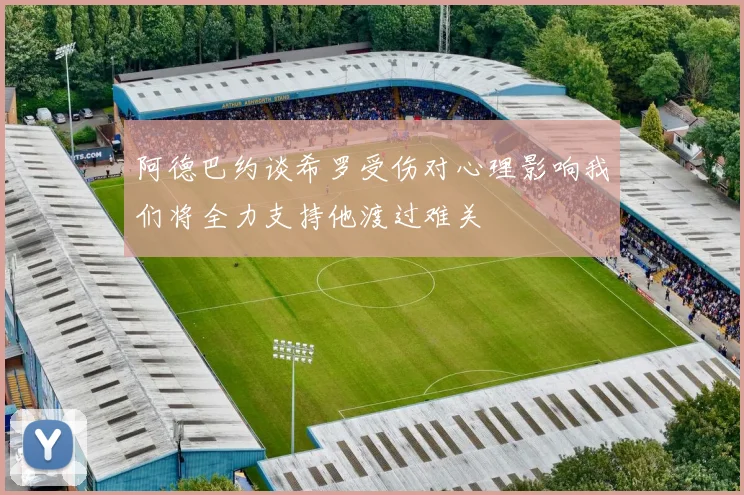 阿德巴约谈希罗受伤对心理影响我们将全力支持他渡过难关