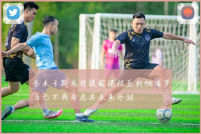 齐米卡斯或将提前退租至利物浦罗马已不再考虑其未来计划