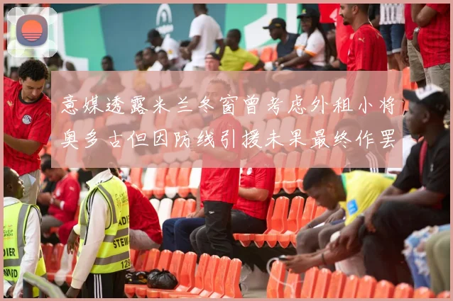 意媒透露米兰冬窗曾考虑外租小将奥多古但因防线引援未果最终作罢