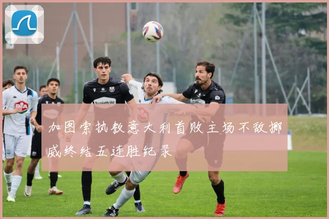 加图索执教意大利首败主场不敌挪威终结五连胜纪录