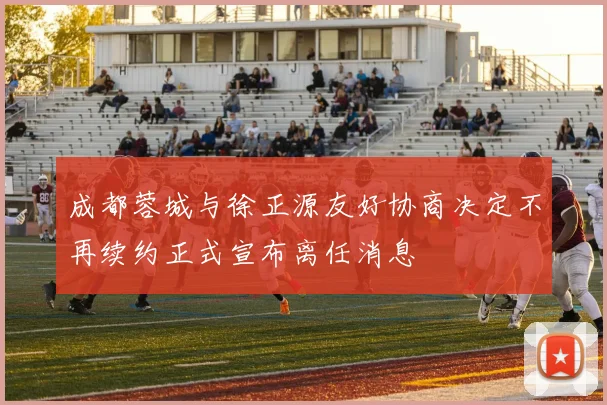 成都蓉城与徐正源友好协商决定不再续约正式宣布离任消息