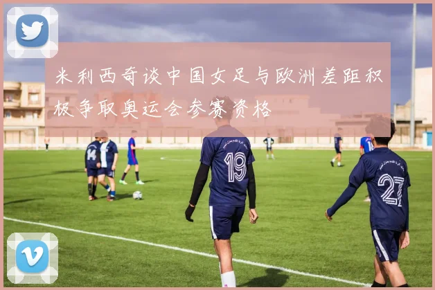 米利西奇谈中国女足与欧洲差距积极争取奥运会参赛资格