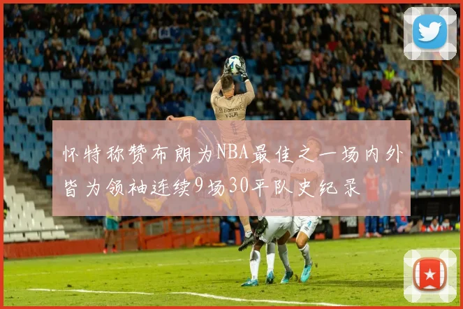 怀特称赞布朗为NBA最佳之一场内外皆为领袖连续9场30平队史纪录