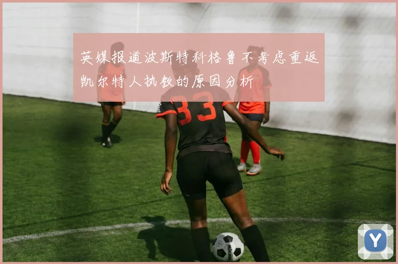 英媒报道波斯特科格鲁不考虑重返凯尔特人执教的原因分析