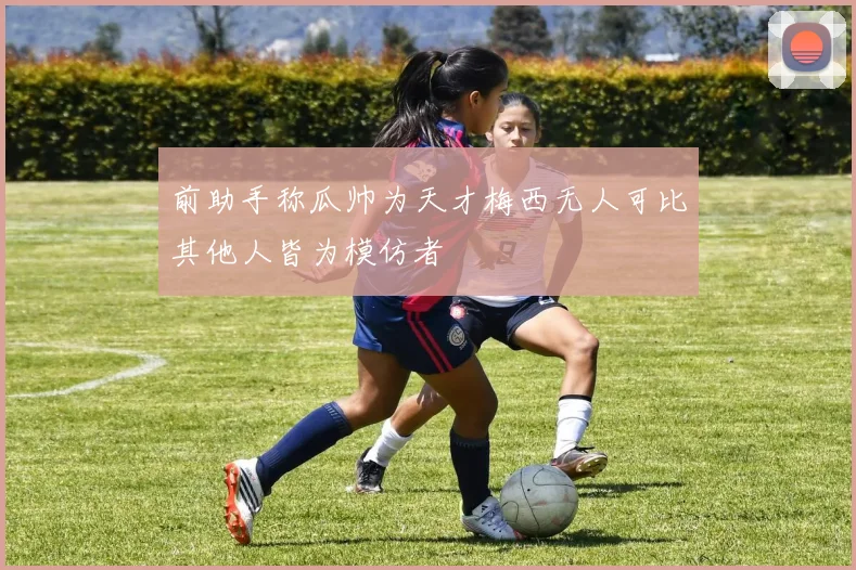 前助手称瓜帅为天才梅西无人可比其他人皆为模仿者