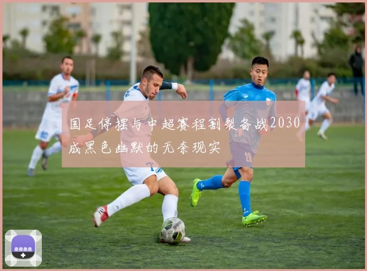 国足停摆与中超赛程割裂备战2030成黑色幽默的无奈现实