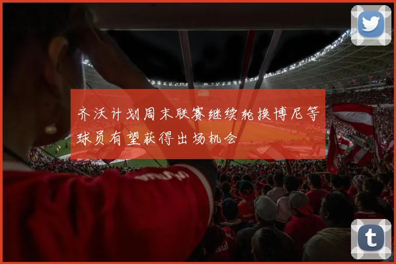 齐沃计划周末联赛继续轮换博尼等球员有望获得出场机会