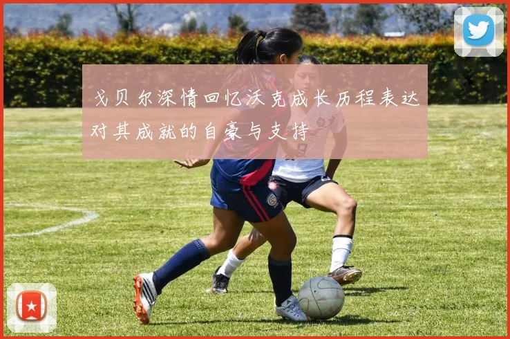 戈贝尔深情回忆沃克成长历程表达对其成就的自豪与支持