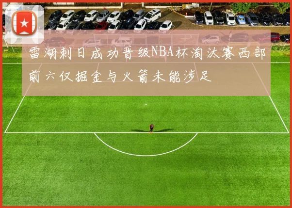 雷湖刺日成功晋级NBA杯淘汰赛西部前六仅掘金与火箭未能涉足