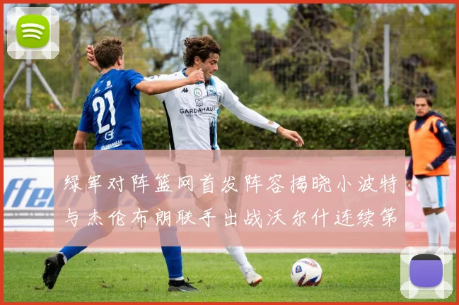绿军对阵篮网首发阵容揭晓小波特与杰伦布朗联手出战沃尔什连续第三场首发