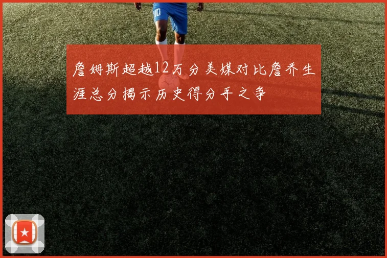 詹姆斯超越12万分美媒对比詹乔生涯总分揭示历史得分手之争