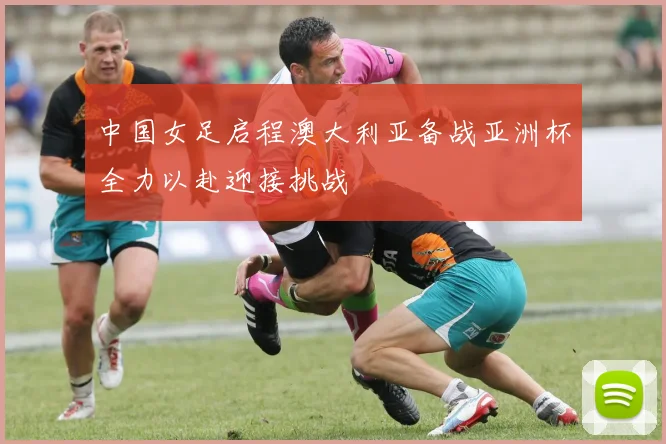 中国女足启程澳大利亚备战亚洲杯全力以赴迎接挑战