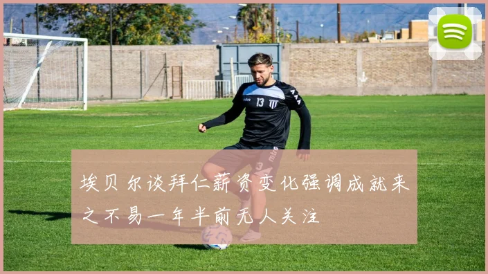 埃贝尔谈拜仁薪资变化强调成就来之不易一年半前无人关注