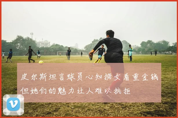 皮尔斯坦言球员心知捞女看重金钱但她们的魅力让人难以抗拒