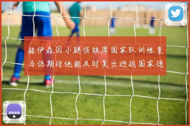 赫伊森因小腿伤缺席国家队训练皇马仍期待他能及时复出迎战国家德比