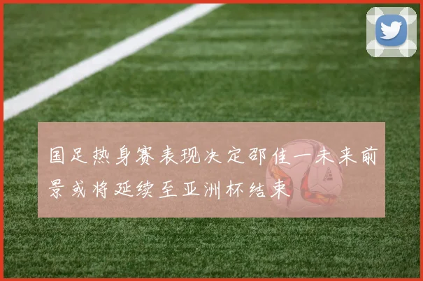 国足热身赛表现决定邵佳一未来前景或将延续至亚洲杯结束