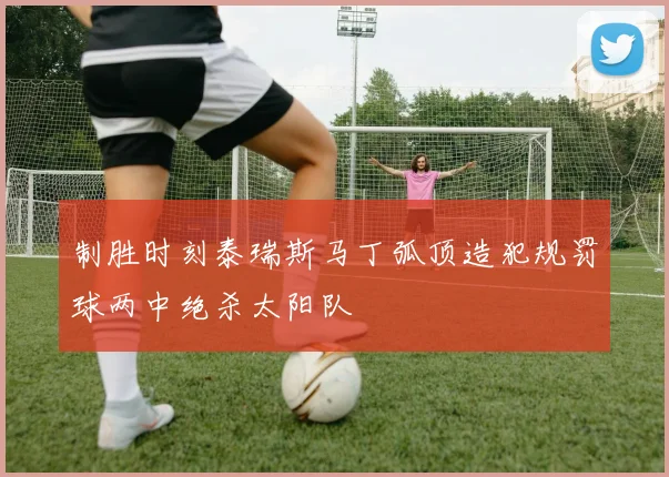 制胜时刻泰瑞斯马丁弧顶造犯规罚球两中绝杀太阳队