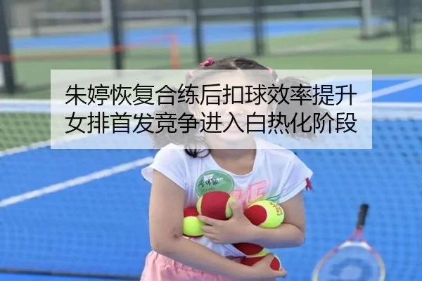 朱婷恢复合练后扣球效率提升 女排首发竞争进入白热化阶段（dafabet）